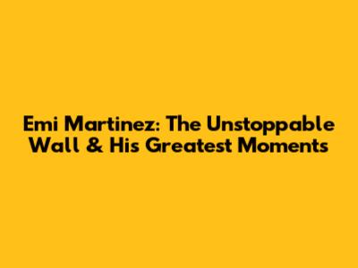 Emi Martinez: The Unstoppable Wall & His Greatest Moments