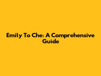 Emily To Che: A Comprehensive Guide