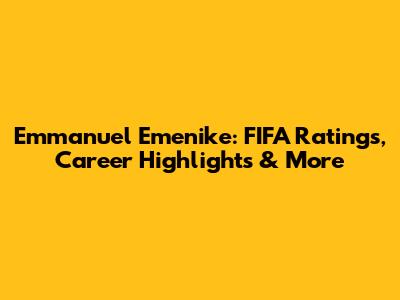 Emmanuel Emenike: FIFA Ratings, Career Highlights & More