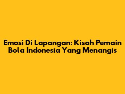 Emosi Di Lapangan: Kisah Pemain Bola Indonesia Yang Menangis
