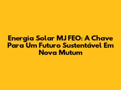 Energia Solar MJ FEO: A Chave Para Um Futuro Sustentável Em Nova Mutum