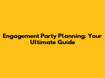 Engagement Party Planning: Your Ultimate Guide
