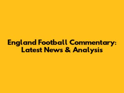 England Football Commentary: Latest News & Analysis