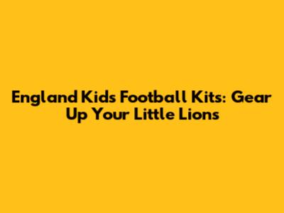 England Kids Football Kits: Gear Up Your Little Lions