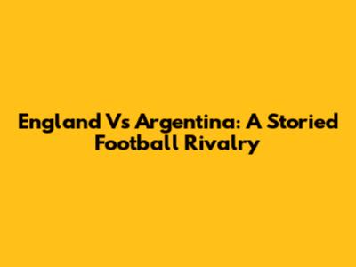 England Vs Argentina: A Storied Football Rivalry