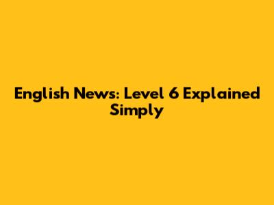English News: Level 6 Explained Simply