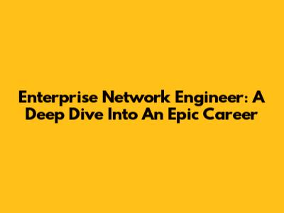 Enterprise Network Engineer: A Deep Dive Into An Epic Career