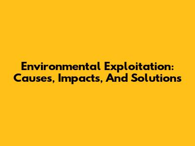 Environmental Exploitation: Causes, Impacts, And Solutions