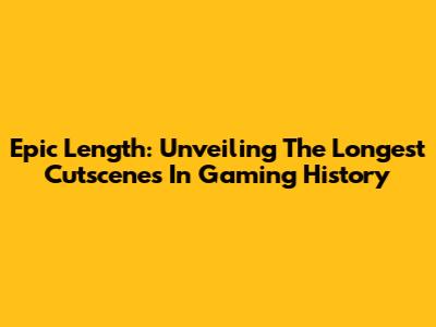 Epic Length: Unveiling The Longest Cutscenes In Gaming History