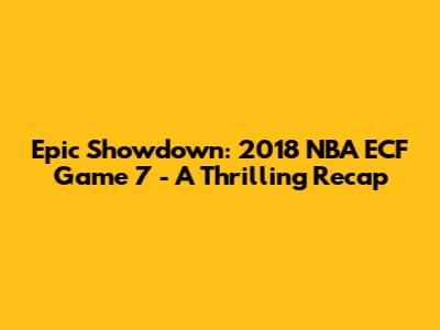 Epic Showdown: 2018 NBA ECF Game 7 - A Thrilling Recap
