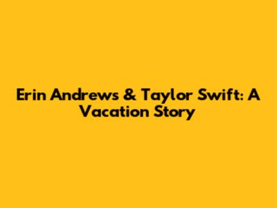 Erin Andrews & Taylor Swift: A Vacation Story