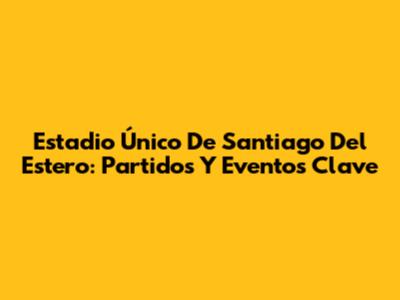 Estadio Único De Santiago Del Estero: Partidos Y Eventos Clave