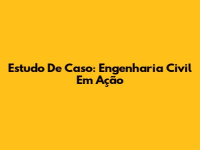 Estudo De Caso: Engenharia Civil Em Ação