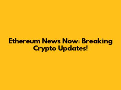 Ethereum News Now: Breaking Crypto Updates!