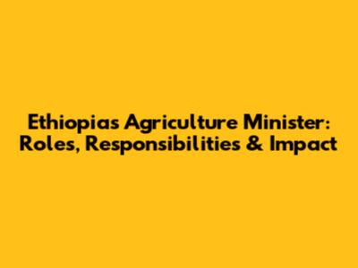 Ethiopia's Agriculture Minister: Roles, Responsibilities & Impact
