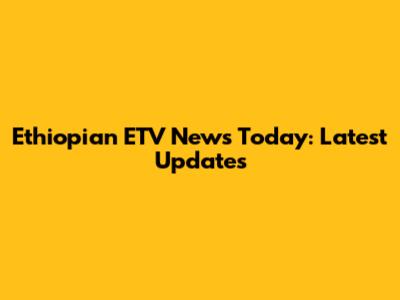 Ethiopian ETV News Today: Latest Updates