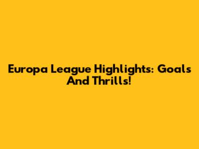 Europa League Highlights: Goals And Thrills!