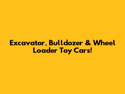 Excavator, Bulldozer & Wheel Loader Toy Cars!