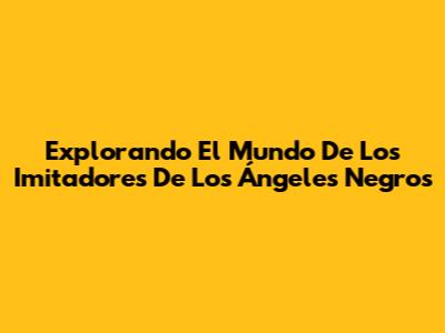 Explorando El Mundo De Los Imitadores De Los Ángeles Negros