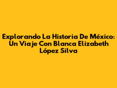 Explorando La Historia De México: Un Viaje Con Blanca Elizabeth López Silva