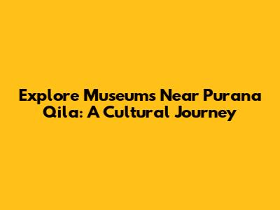Explore Museums Near Purana Qila: A Cultural Journey