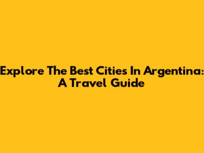 Explore The Best Cities In Argentina: A Travel Guide