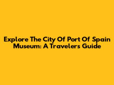 Explore The City Of Port Of Spain Museum: A Traveler's Guide