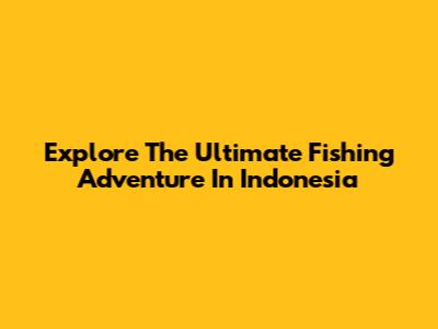 Explore The Ultimate Fishing Adventure In Indonesia