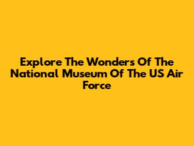 Explore The Wonders Of The National Museum Of The US Air Force
