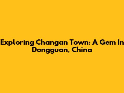 Exploring Changan Town: A Gem In Dongguan, China