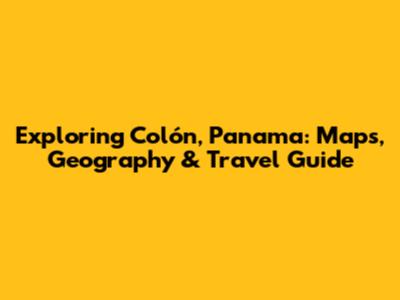 Exploring Colón, Panama: Maps, Geography & Travel Guide