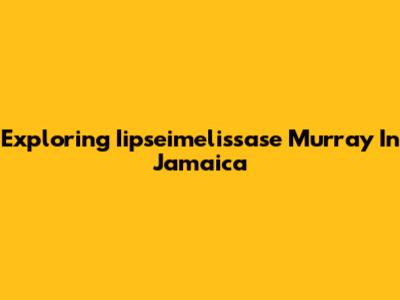 Exploring Iipseimelissase Murray In Jamaica