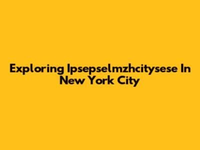 Exploring Ipsepselmzhcitysese In New York City