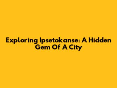 Exploring Ipsetokanse: A Hidden Gem Of A City