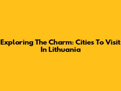 Exploring The Charm: Cities To Visit In Lithuania
