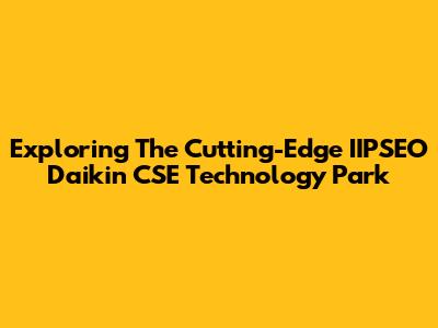 Exploring The Cutting-Edge IIPSEO Daikin CSE Technology Park