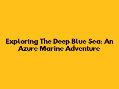 Exploring The Deep Blue Sea: An Azure Marine Adventure