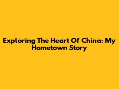 Exploring The Heart Of China: My Hometown Story