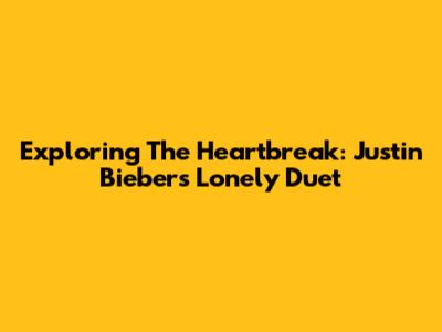 Exploring The Heartbreak: Justin Bieber's 'Lonely' Duet
