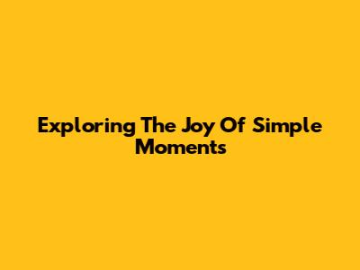 Exploring The Joy Of Simple Moments