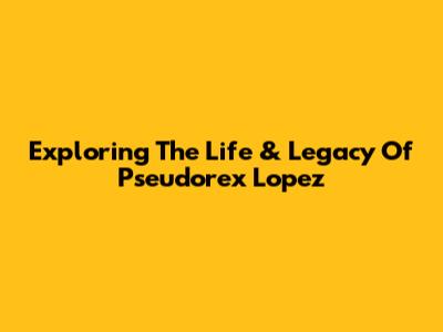 Exploring The Life & Legacy Of Pseudorex Lopez