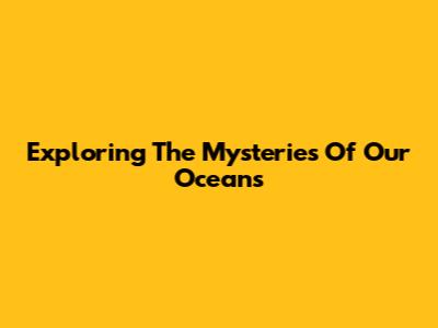 Exploring The Mysteries Of Our Oceans