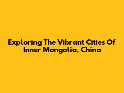 Exploring The Vibrant Cities Of Inner Mongolia, China