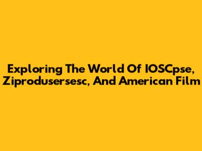 Exploring The World Of IOSCpse, Ziprodusersesc, And American Film
