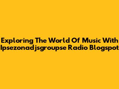 Exploring The World Of Music With Ipsezonadjsgroupse Radio Blogspot