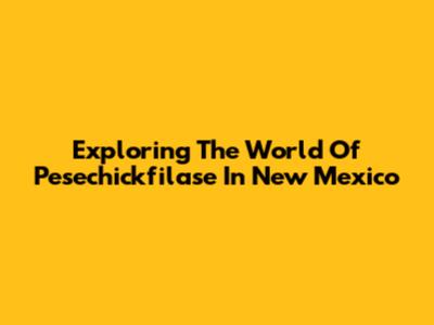 Exploring The World Of Pesechickfilase In New Mexico