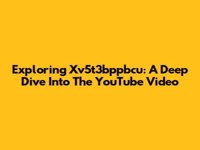 Exploring Xv5t3bppbcu: A Deep Dive Into The YouTube Video