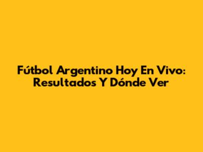 Fútbol Argentino Hoy En Vivo: Resultados Y Dónde Ver