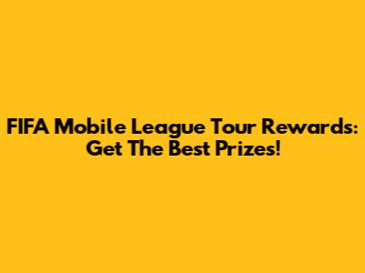FIFA Mobile League Tour Rewards: Get The Best Prizes!
