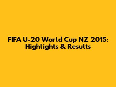 FIFA U-20 World Cup NZ 2015: Highlights & Results